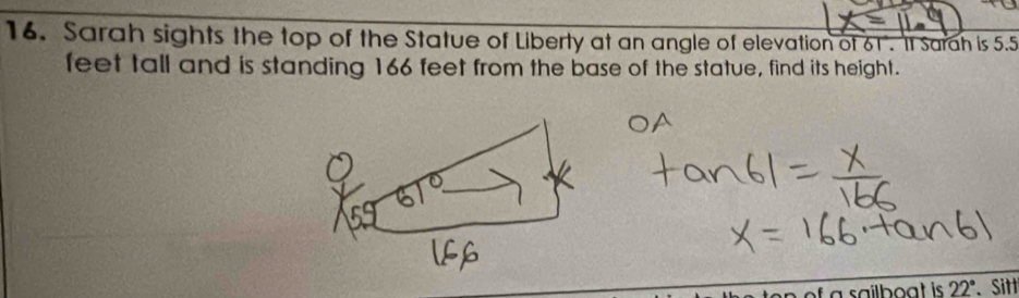 Sarah sights the top of the Statue of Liberty at an angle of elevation of 61. It Sarah is 5.5
feet tall and is standing 166 feet from the base of the statue, find its height. 
of a sailboat is 22° 、 Sitt