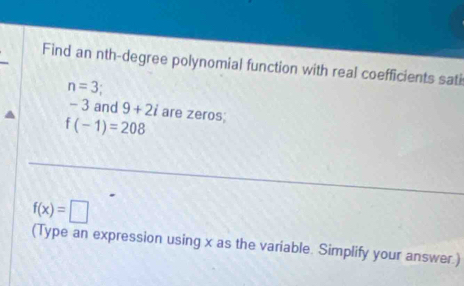 Find an nth-degree polynomial function with real coefficients sati
n=3
- 3 and 9+2i are zeros;
f(-1)=208
f(x)=□
(Type an expression using x as the variable. Simplify your answer.)