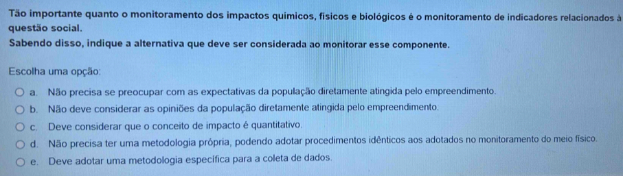 Tão importante quanto o monitoramento dos impactos químicos, físicos e biológicos é o monitoramento de indicadores relacionados à
questão social.
Sabendo disso, indique a alternativa que deve ser considerada ao monitorar esse componente.
Escolha uma opção:
a. Não precisa se preocupar com as expectativas da população diretamente atingida pelo empreendimento.
b. Não deve considerar as opiniões da população diretamente atingida pelo empreendimento.
c. Deve considerar que o conceito de impacto é quantitativo.
d. Não precisa ter uma metodologia própria, podendo adotar procedimentos idênticos aos adotados no monitoramento do meio físico.
e. Deve adotar uma metodologia específica para a coleta de dados.