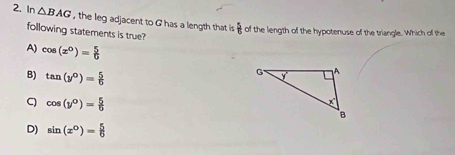 In △ BAG , the leg adjacent to G has a length that is  5/6  of the length of the hypotenuse of the triangle. Which of the
following statements is true?
A) cos (x°)= 5/0 
B) tan (y°)= 5/0 
C) cos (y°)= 5/0 
D) sin (x°)= 5/6 