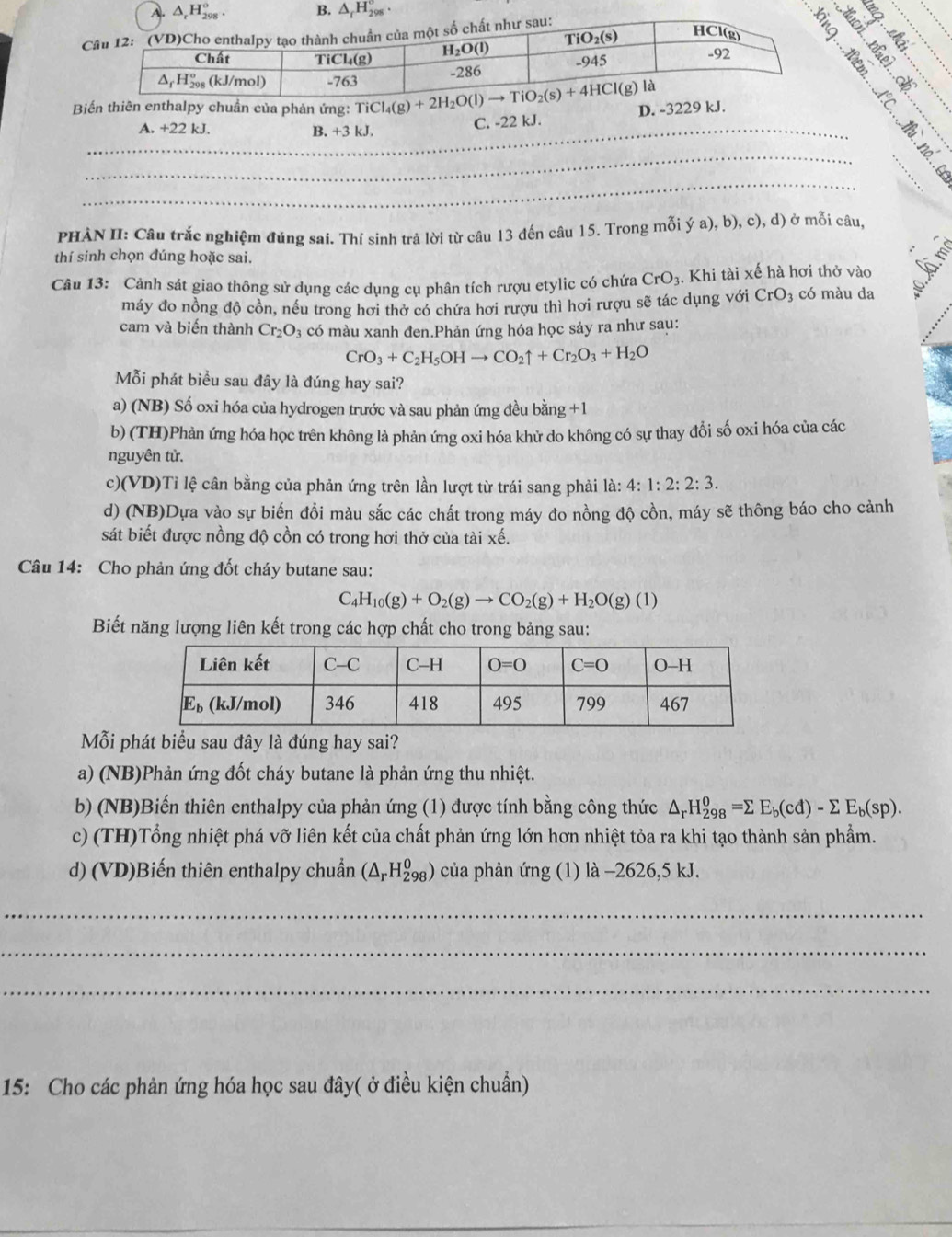 Biến thiên enthalpy chuẩn của phản ứng: D. -3229 kJ.
_A +22kJ
B. +3k J. C. -22 kJ.
_
PHÀN II: Câu trắc nghiệm đúng sai. Thí sinh trả lời từ câu 13 đến câu 15. Trong mỗi ; (a) , b), c), d) ở mỗi câu,
thí sinh chọn đúng hoặc sai.
Câu 13: Cảnh sát giao thông sử dụng các dụng cụ phân tích rượu etylic có chứa CrO_3 3. Khi tài xế hà hơi thở vào
máy đo nồng độ cồn, nều trong hơi thờ có chứa hơi rượu thì hơi rượu sẽ tác dụng với CrO_3; có màu da
cam và biến thành Cr_2O_3 có màu xanh đen.Phản ứng hóa học sảy ra như sau:
CrO_3+C_2H_5OHto CO_2uparrow +Cr_2O_3+H_2O
Mỗi phát biểu sau đây là đúng hay sai?
a) (NB) Số oxi hóa của hydrogen trước và sau phản ứng đều bằng +1
b) (TH)Phản ứng hóa học trên không là phản ứng oxi hóa khử do không có sự thay đổi số oxi hóa của các
nguyên tử.
c)(VD)Tỉ lệ cân bằng của phản ứng trên lần lượt từ trái sang phải là: 4: 1:2:2:3.
d) (NB)Dựa vào sự biến đổi màu sắc các chất trong máy đo nồng độ cồn, máy sẽ thông báo cho cảnh
sát biết được nồng độ cồn có trong hơi thở của tài xế.
Câu 14: Cho phản ứng đốt cháy butane sau:
C H_10(g)+O_2(g)to CO_2(g)+H_2O(g)(1)
Biết năng lượng liên kết trong các hợp chất cho trong bảng sau:
Mỗi phát biểu sau đây là đúng hay sai?
a) (NB)Phản ứng đốt cháy butane là phản ứng thu nhiệt.
b) (NB)Biến thiên enthalpy của phản ứng (1) được tính bằng công thức △ _rH_(298)^o=sumlimits E_b(cd)-sumlimits E_b(sp).
c) (TH)Tổng nhiệt phá vỡ liên kết của chất phản ứng lớn hơn nhiệt tỏa ra khi tạo thành sản phẩm.
d) (VD)Biến thiên enthalpy chuẩn (△ _rH_(298)^0) của phản ứng (1) là -2626,5 kJ.
_
_
_
15: Cho các phản ứng hóa học sau đây( ở điều kiện chuẩn)