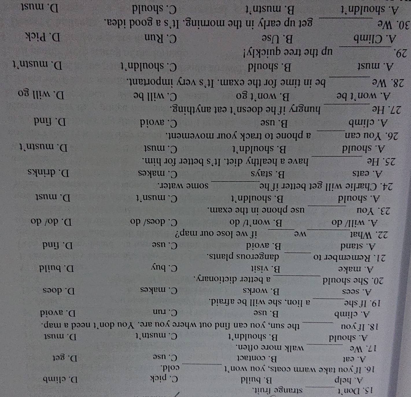 Don’t _strange fruit.
A. help B. build C. pick D. climb
_
16. If you take warm coats, you won’t cold.
A. eat B. contact C. use D. get
17. We _walk more often.
A. should B. shouldn’t C. mustn’t D. must
18. If you _the sun, you can find out where you are. You don’t need a map.
A. climb B. use C. run D. avoid
19. If she_ a lion, she will be afraid.
A. sees B. works C. makes D. does
20. She should_ a better dictionary.
A. make B. visit C. buy D. build
21. Remember to _dangerous plants.
A. stand B. avoid C. use D. find
22. What_ we_ if we lose our map?
A. will/ do B. won`t/ do C. does/ do D. do/ do
23. You _use phone in the exam.
A. should B. shouldn’t C. musn`t D. must
24. Charlie will get better if he_ some water.
A. eats B. stays C. makes D. drinks
25. He _have a healthy diet. It’s better for him.
A. should B. shouldn’t C. must D. mustn’t
26. You can_ a phone to track your movement.
A. climb B. use C. avoid D. find
27. He_ hungry if he doesn’t eat anything.
A. won’t be B. won’t go C. will be D. will go
28. We_ be in time for the exam. It's very important.
A. must B. should C. shouldn`t D. mustn’t
29._ up the tree quickly!
A. Climb B. Use C. Run D. Pick
30. We _get up early in the morning. It`s a good idea.
A. shouldn’t B. mustn’t C. should D. must