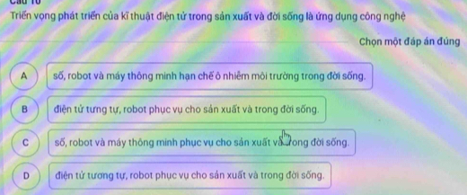 Triển vọng phát triển của kĩ thuật điện tử trong sản xuất và đời sống là ứng dụng công nghệ
Chọn một đáp án đúng
A số, robot và máy thông minh hạn chế ô nhiêm môi trường trong đời sống.
B điện tử tưng tự, robot phục vụ cho sản xuất và trong đời sống.
C số, robot và máy thông minh phục vụ cho sản xuất và tong đời sống.
D điện tử tương tự, robot phục vụ cho sản xuất và trong đời sống.