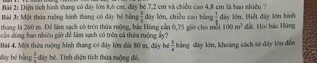 Diện tích hình thang có đáy lớn 8,6 cm, đáy bé 7,2 cm và chiều cao 4,8 cm là bao nhiêu ? 
Bài 3: Một thửa ruộng hình thang có đáy bé bằng  3/5  dáy lớn, chiều cao bằng  1/4  đáy lớn. Biết đáy lớn hình 
thang là 260 m. Để làm sạch cỏ trên thửa ruộng, bác Hùng cần 0,75 giờ cho mỗi 100m^2 đất. Hỏi bác Hùng 
cần dùng bao nhiêu giờ để làm sạch cỏ trên cả thửa ruộng ấy? 
Bài 4. Một thửa ruộng hình thang có đáy lớn dài 80 m, đáy bé  3/4  bằng đáy lớn, khoảng cách từ đáy lớn đến 
đáy bé bằng  2/3  dáy bé. Tính diện tích thửa ruộng đó.