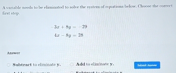 A variable needs to be eliminated to solve the system of equations below. Choose the correct
first step.
-3x+8y=-29
4x-8y=28
Answer
Subtract to eliminate v. Add to eliminate y. Suberit Annver