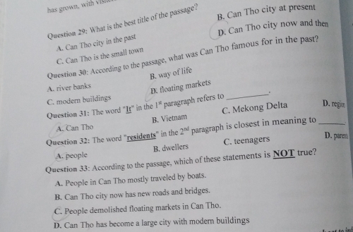 has grown, wit
B. Can Tho city at present
Question 29: What is the best title of the passage?
D. Can Tho city now and then
A. Can Tho city in the past
C. Can Tho is the small town
Question 30: According to the passage, what was Can Tho famous for in the past?
B. way of life
A. river banks
D. floating markets
C. modern buildings
Question 31: The word "It" in the 1^(st) paragraph refers to
_
A. Can Tho B. Vietnam C. Mekong Delta
D. regio
Question 32: The word "residents" in the 2^(nd) paragraph is closest in meaning to_
B. dwellers C. teenagers
D. parem
A. people
Question 33: According to the passage, which of these statements is NOT true?
A. People in Can Tho mostly traveled by boats.
B. Can Tho city now has new roads and bridges.
C. People demolished floating markets in Can Tho.
D. Can Tho has become a large city with modern buildings