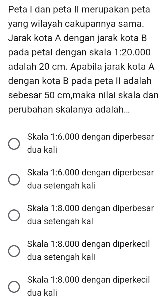 Peta I dan peta II merupakan peta
yang wilayah cakupannya sama.
Jarak kota A dengan jarak kota B
pada petal dengan skala 1:20.000
adalah 20 cm. Apabila jarak kota A
dengan kota B pada peta II adalah
sebesar 50 cm,maka nilai skala dan
perubahan skalanya adalah...
Skala 1:6.000 dengan diperbesar
dua kali
Skala 1:6.000 dengan diperbesar
dua setengah kali
Skala 1:8.000 dengan diperbesar
dua setengah kal
Skala 1:8.000 dengan diperkecil
dua setengah kali
Skala 1:8. .000 dengan diperkecil
dua kali