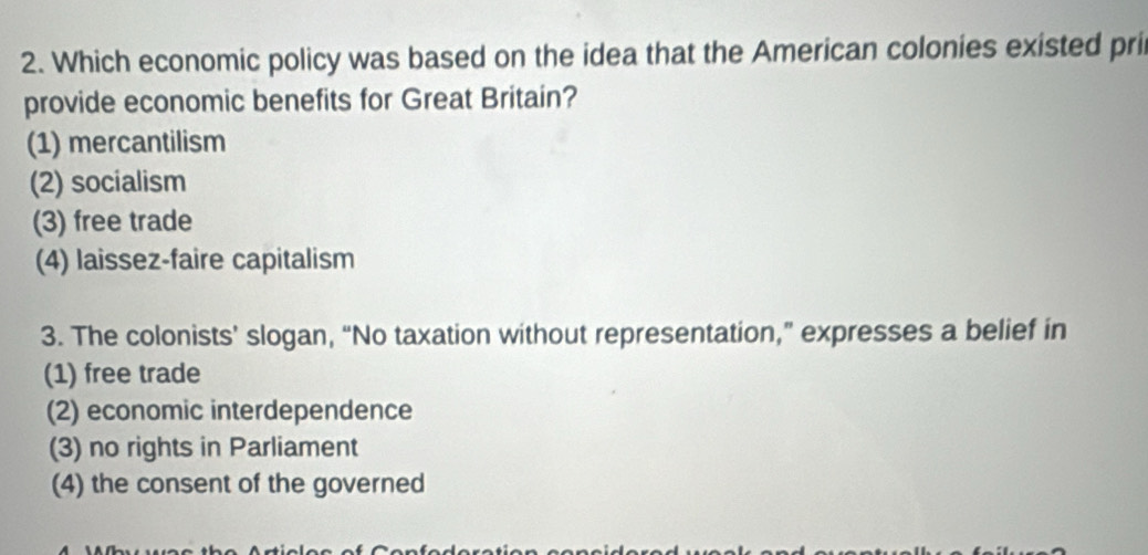 Which economic policy was based on the idea that the American colonies existed pri
provide economic benefits for Great Britain?
(1) mercantilism
(2) socialism
(3) free trade
(4) laissez-faire capitalism
3. The colonists’ slogan, “No taxation without representation,” expresses a belief in
(1) free trade
(2) economic interdependence
(3) no rights in Parliament
(4) the consent of the governed