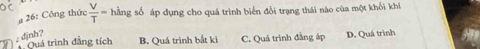 # 26: Công thức  V/T = hằng số áp dụng cho quá trình biến đổi trạng thái nào của một khối khí
djnh? D. Quá trình
Quá trình đẳng tích B. Quá trình bắt kì C. Quá trình đẳng áp