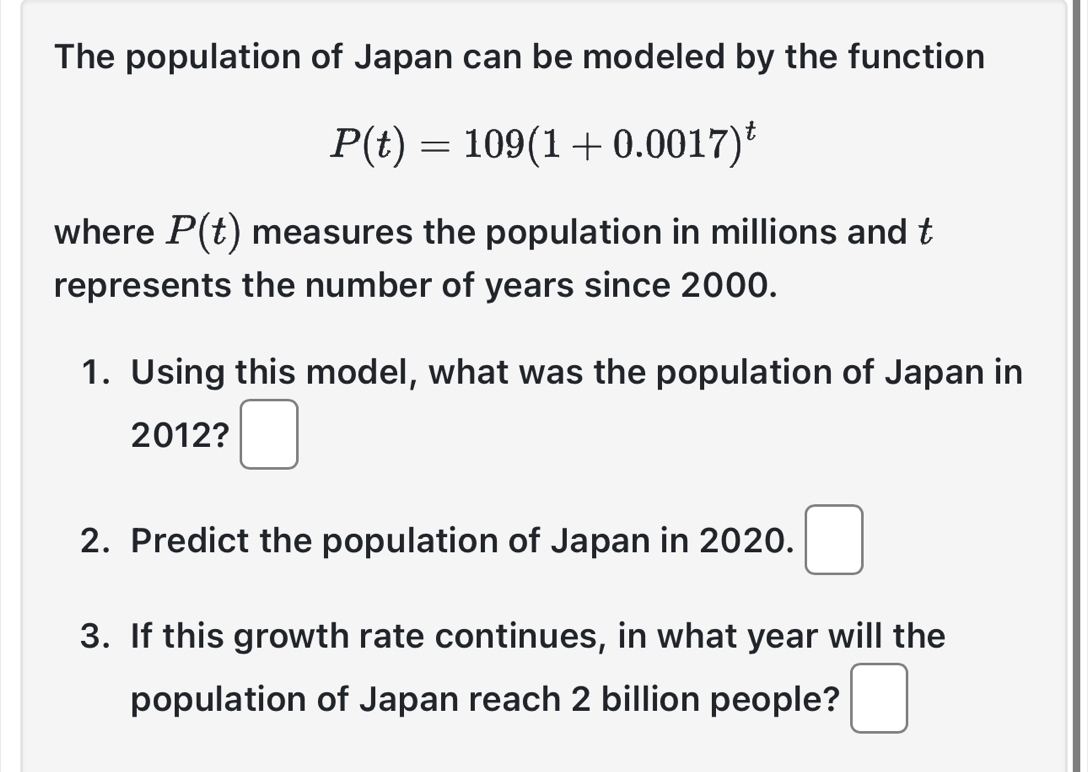 The population of Japan can be modeled by the function
P(t)=109(1+0.0017)^t
where P(t) measures the population in millions and t
represents the number of years since 2000. 
1. Using this model, what was the population of Japan in 
2012? □ 
2. Predict the population of Japan in 2020. □ 
3. If this growth rate continues, in what year will the 
population of Japan reach 2 billion people? □