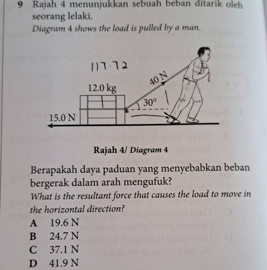 Rajah 4 menunjukkan sebuah beban ditarik oleh
seorang lelaki.
Diagram 4 shows the load is pulled by a man.
Rajah 4/ Diagram 4
Berapakah daya paduan yang menyebabkan beban
bergerak dalam arah mengufuk?
What is the resultant force that causes the load to move in
the horizontal direction?
A 19.6 N
B 24.7 N
C 37.1 N
D 41.9 N