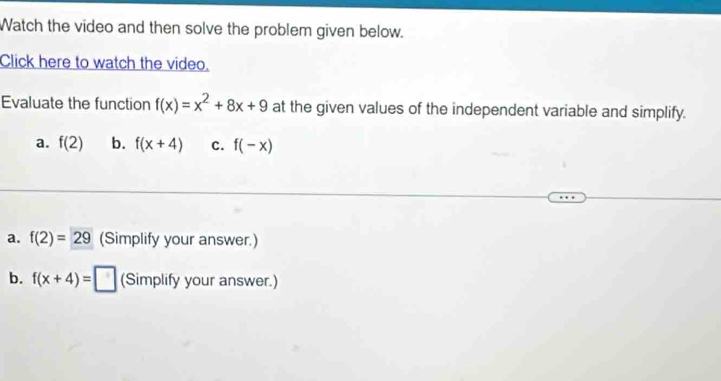 Watch the video and then solve the problem given below.
Click here to watch the video.
Evaluate the function f(x)=x^2+8x+9 at the given values of the independent variable and simplify.
a. f(2) b. f(x+4) C. f(-x)
a. f(2)=29 (Simplify your answer.)
b. f(x+4)=□ (Simplify your answer.)