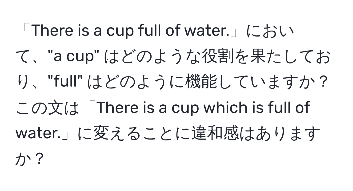 「There is a cup full of water.」において、"a cup" はどのような役割を果たしており、"full" はどのように機能していますか？この文は「There is a cup which is full of water.」に変えることに違和感はありますか？