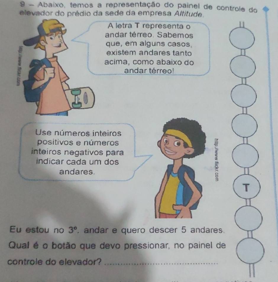 Abaixo, temos a representação do painel de controle do 
elevador do prédio da sede da empresa Altitude. 
A letra T representa o 
andar térreo. Sabemos 
que, em alguns casos, 
existem andares tanto 
acima, como abaixo do 
andar térreo! 
Use números inteiros 
positivos e números 
inteiros negativos para 
indicar cada um dos 
andares. 
T 
Eu estou no 3°. andar e quero descer 5 andares. 
Qual é o botão que devo pressionar, no painel de 
controle do elevador?_