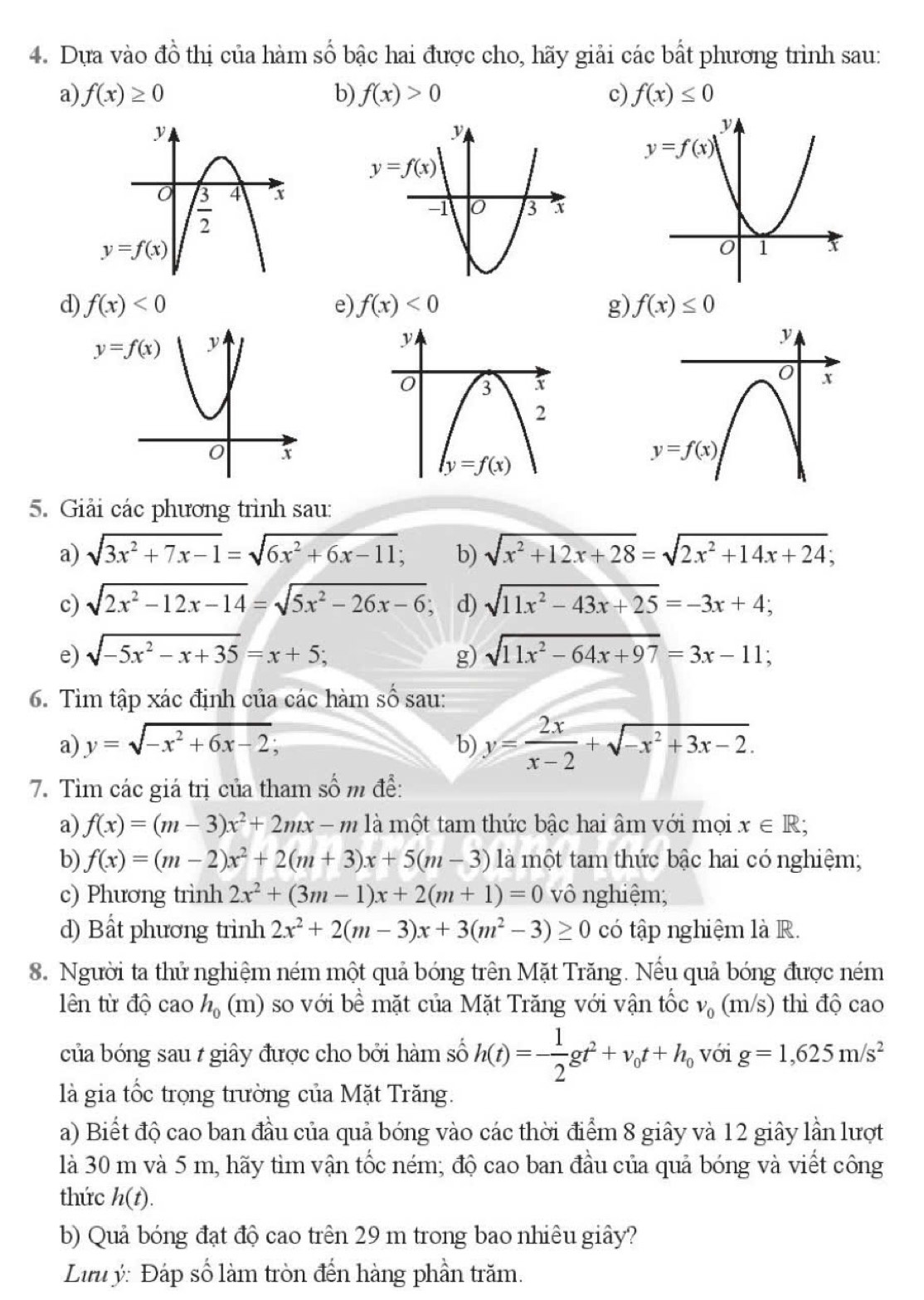 Dựa vào đồ thị của hàm số bậc hai được cho, hãy giải các bất phương trình sau:
a) f(x)≥ 0 b) f(x)>0 c) f(x)≤ 0
d) f(x)<0</tex> e) f(x)<0</tex> g) f(x)≤ 0
5. Giải các phương trình sau:
a) sqrt(3x^2+7x-1)=sqrt(6x^2+6x-11); b) sqrt(x^2+12x+28)=sqrt(2x^2+14x+24);
c) sqrt(2x^2-12x-14)=sqrt(5x^2-26x-6) d) sqrt(11x^2-43x+25)=-3x+4;
e) sqrt(-5x^2-x+35)=x+5; g) sqrt(11x^2-64x+97)=3x-11;
6. Tìm tập xác định của các hàm số sau:
a) y=sqrt(-x^2+6x-2); a
b) y= 2x/x-2 +sqrt(-x^2+3x-2).
7. Tìm các giá trị của tham số m để:
a) f(x)=(m-3)x^2+2mx-m là một tam thức bậc hai âm với mọi x∈ R;
b) f(x)=(m-2)x^2+2(m+3)x+5(m-3) là một tam thức bậc hai có nghiệm;
c) Phương trình 2x^2+(3m-1)x+2(m+1)=0 vô nghiệm;
d) Bất phương trình 2x^2+2(m-3)x+3(m^2-3)≥ 0 có tập nghiệm là R.
8. Người ta thử nghiệm ném một quả bóng trên Mặt Trăng. Nếu quả bóng được ném
lên từ độ cao h_0 (m) so với bề mặt của Mặt Trăng với vận tốc v_0(m/s) thì độ cao
của bóng sau / giây được cho bởi hàm số h(t)=- 1/2 gt^2+v_0t+h_0 với g=1,625m/s^2
là gia tốc trọng trường của Mặt Trăng.
a) Biết độ cao ban đầu của quả bóng vào các thời điểm 8 giây và 12 giây lần lượt
là 30 m và 5 m, hãy tìm vận tốc ném; độ cao ban đầu của quả bóng và viết công
thức h(t).
b) Quả bóng đạt độ cao trên 29 m trong bao nhiêu giây?
Lưu ý: Đáp số làm tròn đến hàng phần trăm.