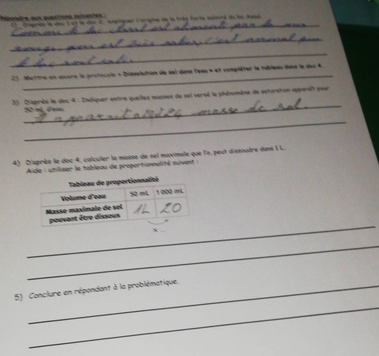 Répondre aux questions sulvantes : 
_ 
El ''D'après le dec 1et le doc 2' expliquer l'oripine de la très forte salmité du les Assal 
_ 
_ 
_ 
2) Mettre en œœuvre le protocole « Dissolution de sel dans leau » et compléter le tableau dans le dec 4 
_ 
3) D'après le doc 4 : Indiquer entre quelles masses de sel versé le phénomène de saturation apparaît pour
50 mL. d'eau. 
_ 
4) D'après le doc 4, calculer la masse de sel maximale que l'o, peut dissoudre dans 1 L. 
Aide : utiliser le tableau de proportionnalité suivant : 
_ 
_ 
5) Conclure en répondant à la problématique. 
_