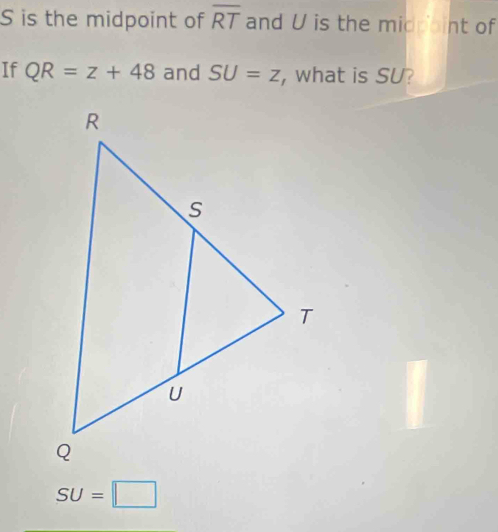 S is the midpoint of overline RT and U is the midpaint of
If QR=z+48 and SU=z , what is SU?
SU=□