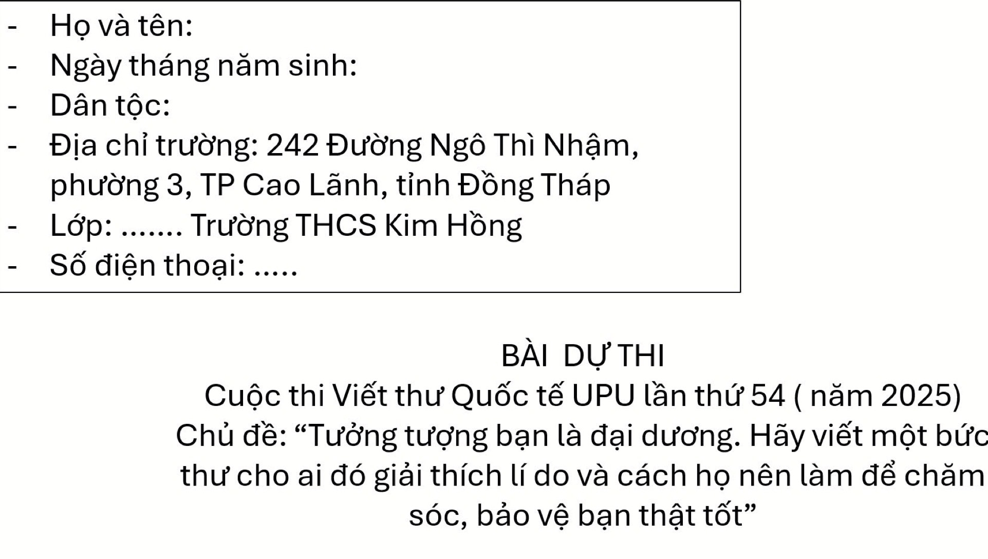 Họ và tên: 
Ngày tháng năm sinh: 
Dân tộc: 
Địa chỉ trường: 242 Đường Ngô Thì Nhậm, 
phường 3, TP Cao Lãnh, tỉnh Đồng Tháp 
Lớp: _ Trường THCS Kim Hồng 
Số điện thoại: ..... 
Bài dự thi 
Cuộc thi Viết thư Quốc tế UPU lần thứ 54 ( năm 2025) 
Chủ đề: “Tưởng tượng bạn là đại dương. Hãy viết một bức 
thư cho ai đó giải thích lí do và cách họ nên làm để chăm 
sóc, bảo vệ bạn thật tốt”