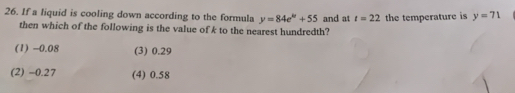 If a liquid is cooling down according to the formula y=84e^k+55 and at t=22 the temperature is y=71
then which of the following is the value of k to the nearest hundredth?
(1) -0.08 (3) 0.29
(2) -0.27 (4) 0.58