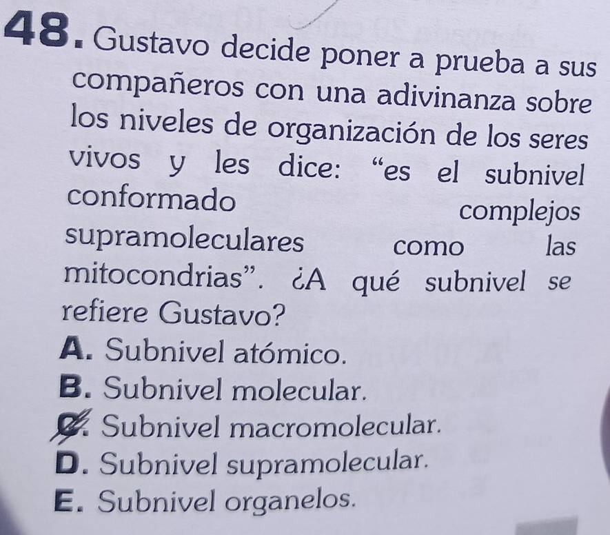 Gustavo decide poner a prueba a sus
compañeros con una adivinanza sobre
los niveles de organización de los seres
vivos y les dice: “es el subnivel
conformado
complejos
supramoleculares
como las
mitocondrias”. ¿A qué subnivel se
refiere Gustavo?
A. Subnivel atómico.
B. Subnivel molecular.
2. Subnivel macromolecular.
D. Subnivel supramolecular.
E. Subnivel organelos.