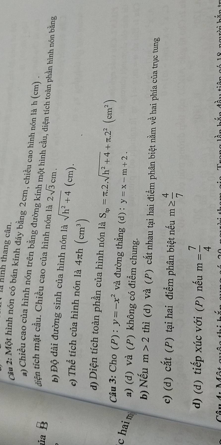 là hình thang cân. 
Câu 2: Một hình nón có bán kính đáy bằng 2cm, chiều cao hình nón là h (cm). 
a) Chiều cao của hình nón trên bằng đường kính một hình cầu, diện tích toàn phần hình nón bằng 
diện tích mặt cầu. Chiều cao của hình nón là 2sqrt(3)cm. 
ủa 1 
b) Độ dài đường sinh của hình nón là sqrt(h^2+4)(c m). 
c) Thể tích của hình nón là 4π h(cm^3)
d) Diện tích toàn phần của hình nón là S_tp=π .2.sqrt(h^2+4)+π .2^2(cm^2)
Câu 3: Cho (P) : y=-x^2 và đường thẳng (d) : y=x-m+2. 
c hai m a) (d) và (P) không có điểm chung. 
b) Nếu m>2 thì (d) Và (P) cắt nhau tại hai điểm phân biệt nằm về hai phía của trục tung 
c) (d) cắt (P) tại hai điểm phân biệt nếu m≥  4/7 
d) (d) tiếp xúc với (P) nếu m= 7/4 