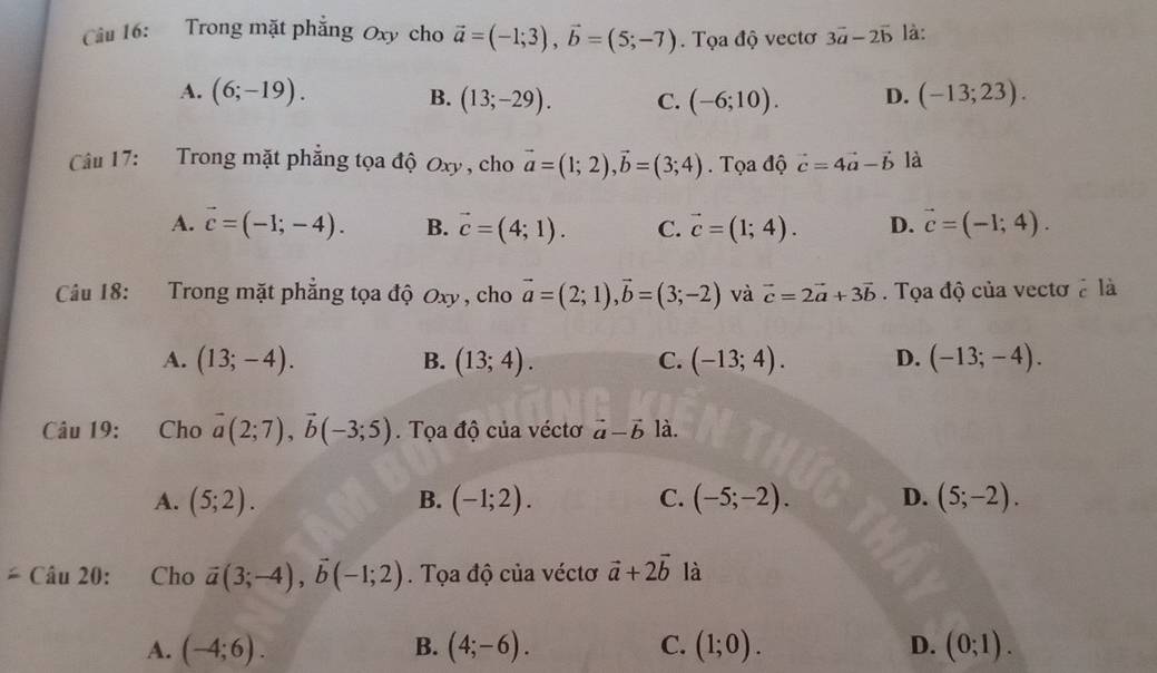 Trong mặt phẳng Oxy cho vector a=(-1;3), vector b=(5;-7). Tọa độ vectơ 3vector a-2vector b là:
A. (6;-19). B. (13;-29). C. (-6;10). D. (-13;23). 
Câu 17: Trong mặt phẳng tọa độ Oxy , cho vector a=(1;2), vector b=(3;4). Tọa độ vector c=4vector a-vector b là
A. vector c=(-1;-4). B. vector c=(4;1). C. vector c=(1;4). D. vector c=(-1;4). 
Câu 18: Trong mặt phẳng tọa độ Oxy, cho vector a=(2;1), vector b=(3;-2) và vector c=2vector a+3vector b. Tọa độ của vectơ ở là
A. (13;-4). B. (13;4). C. (-13;4). D. (-13;-4). 
Câu 19: Cho vector a(2;7), vector b(-3;5). Tọa độ của véctơ vector a-vector b là.
A. (5;2). B. (-1;2). C. (-5;-2). D. (5;-2).
=Chat au20 ： Cho vector a(3;-4), vector b(-1;2). Tọa độ của véctơ vector a+2vector b là
A. (-4;6). B. (4;-6). C. (1;0). D. (0;1).