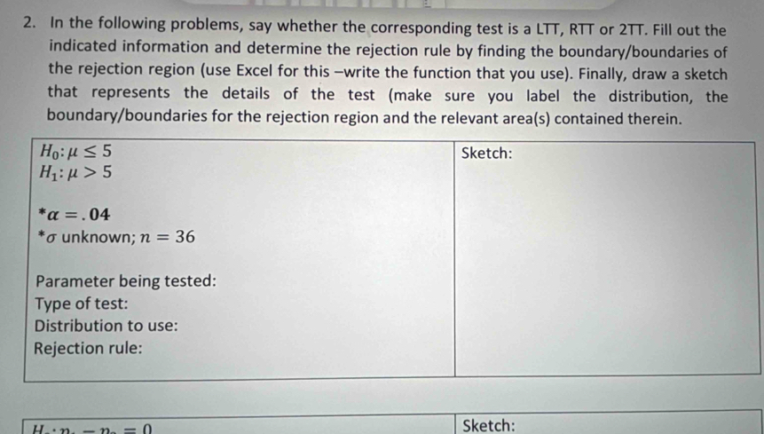 In the following problems, say whether the corresponding test is a LTT, RTT or 2TT. Fill out the
indicated information and determine the rejection rule by finding the boundary/boundaries of
the rejection region (use Excel for this -write the function that you use). Finally, draw a sketch
that represents the details of the test (make sure you label the distribution, the
boundary/boundaries for the rejection region and the relevant area(s) contained therein.....-n-0=0
Sketch: