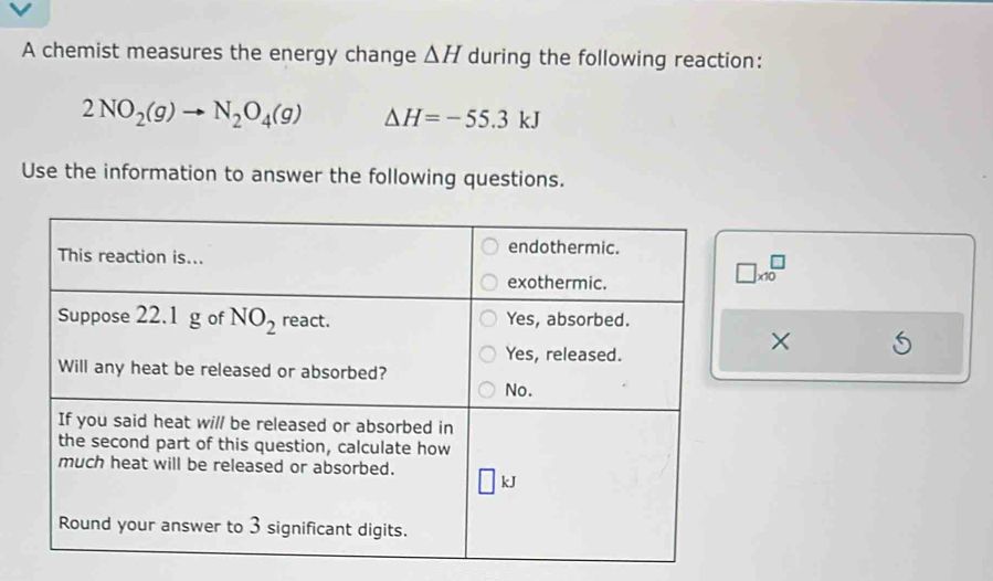 A chemist measures the energy change △ H during the following reaction:
2NO_2(g)to N_2O_4(g) △ H=-55.3kJ
Use the information to answer the following questions.
□ * 10^□
×