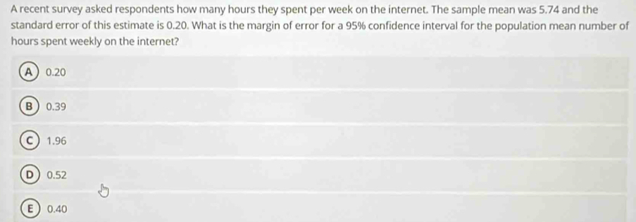 A recent survey asked respondents how many hours they spent per week on the internet. The sample mean was 5.74 and the
standard error of this estimate is 0.20. What is the margin of error for a 95% confidence interval for the population mean number of
hours spent weekly on the internet?
A 0.20
B 0.39
C 1.96
D 0.52
E  0.40