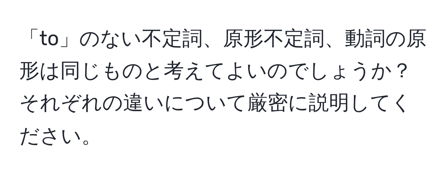 「to」のない不定詞、原形不定詞、動詞の原形は同じものと考えてよいのでしょうか？ それぞれの違いについて厳密に説明してください。