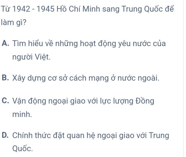 Từ 1942 - 1945 Hồ Chí Minh sang Trung Quốc để
làm gì?
A. Tìm hiểu về những hoạt động yêu nước của
người Việt.
B. Xây dựng cơ sở cách mạng ở nước ngoài.
C. Vận động ngoại giao với lực lượng Đồng
minh.
D. Chính thức đặt quan hệ ngoại giao với Trung
Quốc.