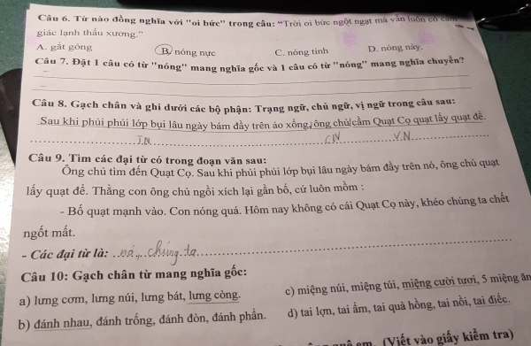 Từ nào đồng nghĩa với "oi bức" trong câu: “Trời oi bức ngột ngạt mà văn luồn có căn
giác lạnh thấu xương.''
A. gắt gòng B nóng nực C. nóng tính D. nóng này.
_
Câu 7. Đặt 1 câu có từ "nóng' mang nghĩa gốc và 1 câu có từ "nóng' mang nghĩa chuyễn?
_
Câu 8. Gạch chân và ghi dưới các bộ phận: Trạng ngữ, chủ ngữ, vị ngữ trong câu sau:
Sau khi phủi phủi lớp bụi lâu ngày bám đầy trên áo xống, ông chủ|cầm Quạt Cọ quạt lấy quạt đễ
_J.N._
Câu 9. Tìm các đại từ có trong đoạn văn sau:
Ông chủ tìm đến Quạt Cọ. Sau khi phủi phủi lớp bụi lâu ngày bám đầy trên nó, ông chủ quạt
lấy quạt đề. Thằng con ông chủ ngồi xích lại gần bố, cứ luôn mồm :
- Bố quạt mạnh vào. Con nóng quá. Hôm nay không có cái Quạt Cọ này, khéo chúng ta chết
_
ngốt mất.
- Các đại từ là:
Câu 10: Gạch chân từ mang nghĩa gốc:
a) lưng cơm, lưng núi, lưng bát, lưng còng. c) miệng núi, miệng túi, miệng cười tươi, 5 miệng ăn
b) đánh nhau, đánh trống, đánh đòn, đánh phần. d) tai lợn, tai ấm, tai quả hồng, tai nồi, tai điếc.
L cm. (Viết vào giấy kiểm tra)