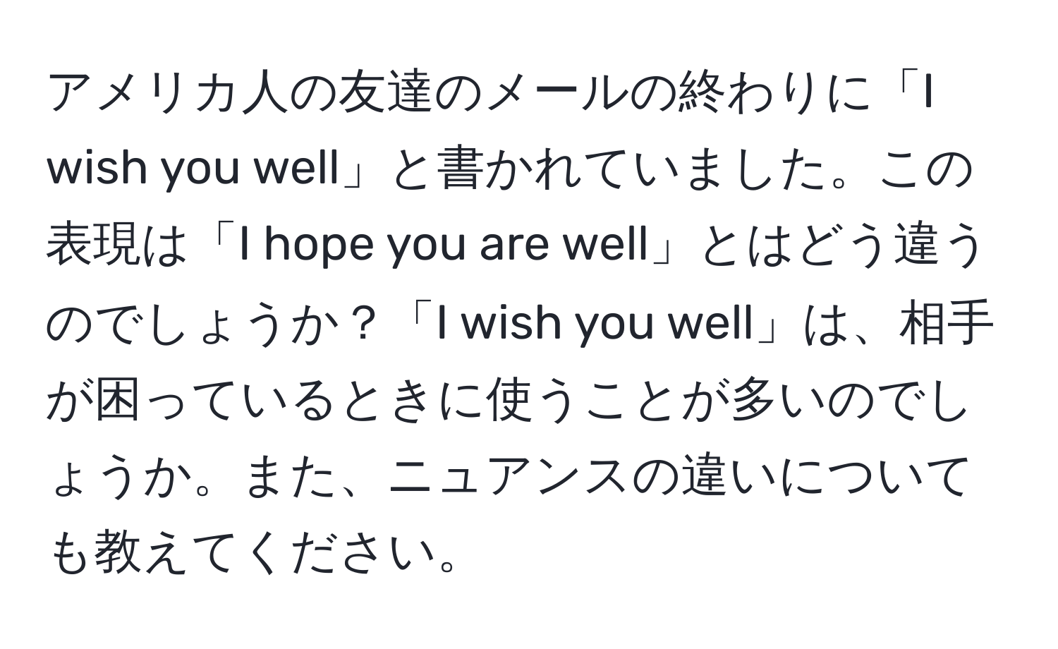 アメリカ人の友達のメールの終わりに「I wish you well」と書かれていました。この表現は「I hope you are well」とはどう違うのでしょうか？「I wish you well」は、相手が困っているときに使うことが多いのでしょうか。また、ニュアンスの違いについても教えてください。