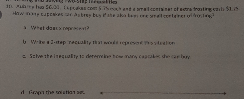 a d solving T wo-Step Inequalities 
10. Aubrey has $6.00. Cupcakes cost $.75 each and a small container of extra frosting costs $1.25. 
How many cupcakes can Aubrey buy if she also buys one small container of frosting? 
a. What does x represent? 
b. Write a 2 -step inequality that would represent this situation 
c. Solve the inequality to determine how many cupcakes she can buy. 
d. Graph the solution set.