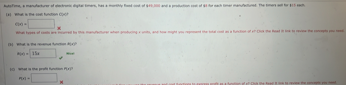 AutoTime, a manufacturer of electronic digital timers, has a monthly fixed cost of $49,000 and a production cost of $8 for each timer manufactured. The timers sell for $15 each. 
(a) What is the cost function C(x) 2
C(x)=□ x
What types of costs are incurred by this manufacturer when producing x units, and how might you represent the total cost as a function of x? Click the Read It link to review the concepts you need. 
(b) What is the revenue function R(x)?
R(x)= 15xapprox Nicel
(c) What is the profit function P(x)?
P(x)=□ x
e and cost functions to express profit as a function of x? Click the Read It link to review the concepts you need.