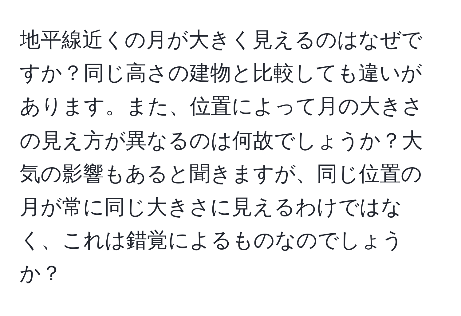 地平線近くの月が大きく見えるのはなぜですか？同じ高さの建物と比較しても違いがあります。また、位置によって月の大きさの見え方が異なるのは何故でしょうか？大気の影響もあると聞きますが、同じ位置の月が常に同じ大きさに見えるわけではなく、これは錯覚によるものなのでしょうか？