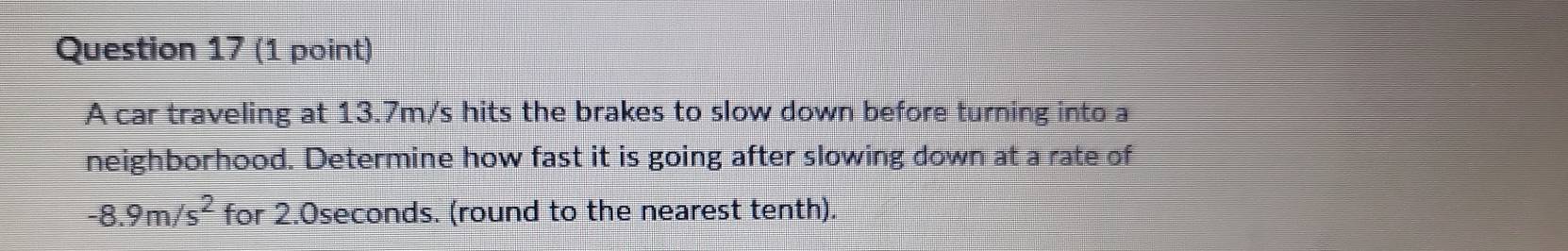 A car traveling at 13.7m/s hits the brakes to slow down before turning into a 
neighborhood. Determine how fast it is going after slowing down at a rate of
-8.9m/s^2 for 2.0seconds. (round to the nearest tenth).