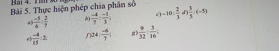 Bai 4. 1 m số 
Bài 5. Thực hiện phép chia phân số 
a)  (-5)/6 : 2/7 
b  (-4)/7 : (-1)/3 ; 
c) -10: 2/3  d  3/5 :(-5)
e)  (-4)/15 :2; 
f 24: (-6)/7 ; g)  9/32 : 3/16 ;