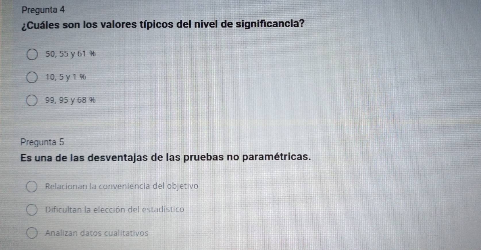 Pregunta 4
¿Cuáles son los valores típicos del nivel de significancia?
50, 55 y 61 %
10, 5 y 1 %
99, 95 y 68 %
Pregunta 5
Es una de las desventajas de las pruebas no paramétricas.
Relacionan la conveniencia del objetivo
Dificultan la elección del estadístico
Analizan datos cualitativos