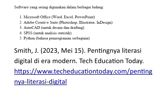 Software yang sering digunakan dalam berbagai bidang: 
1. Microsoft Office (Word, Excel, PowerPoint) 
2. Adobe Creative Suite (Photoshop, Illustrator, InDesign) 
3. AutoCAD (untuk desain dan drafting) 
4. SPSS (untuk analisis statistik) 
5. Python (bahasa pemrograman serbaguna) 
Smith, J. (2023, Mei 15). Pentingnya literasi 
digital di era modern. Tech Education Today. 
https://www.techeducationtoday.com/penting 
nya-literasi-digital