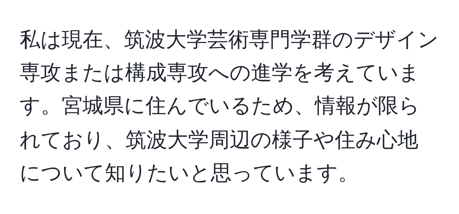 私は現在、筑波大学芸術専門学群のデザイン専攻または構成専攻への進学を考えています。宮城県に住んでいるため、情報が限られており、筑波大学周辺の様子や住み心地について知りたいと思っています。