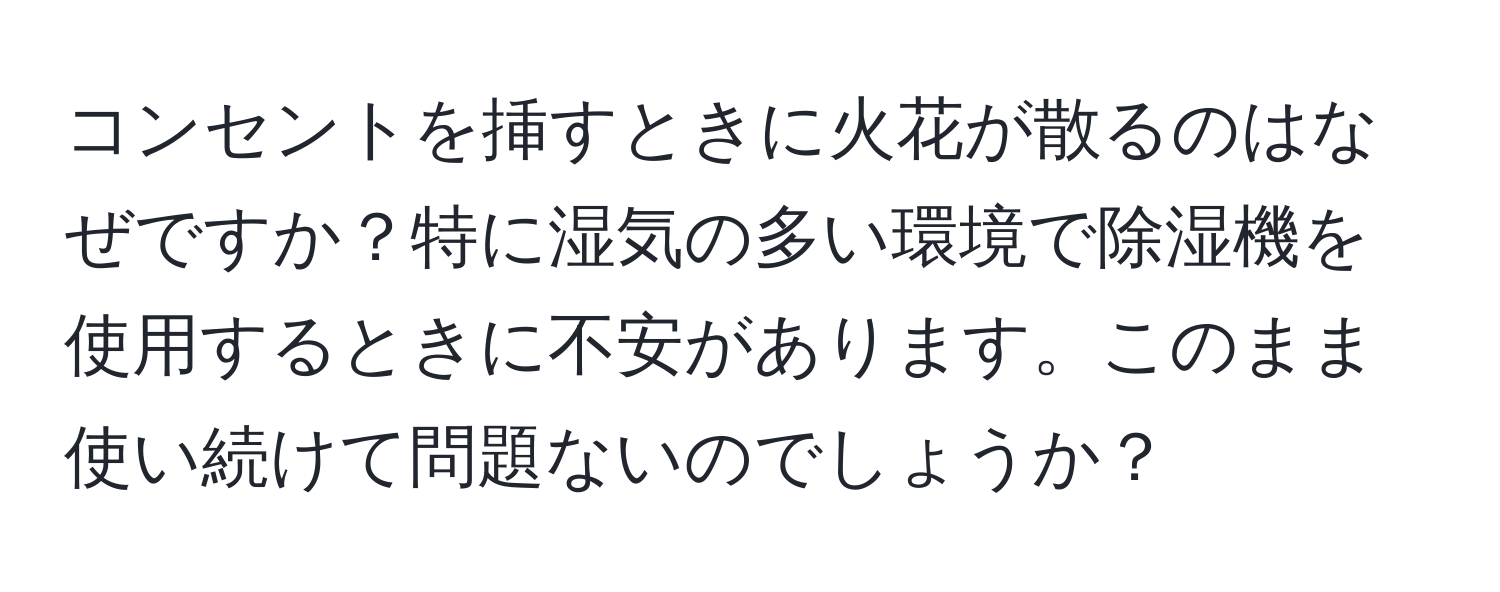 コンセントを挿すときに火花が散るのはなぜですか？特に湿気の多い環境で除湿機を使用するときに不安があります。このまま使い続けて問題ないのでしょうか？