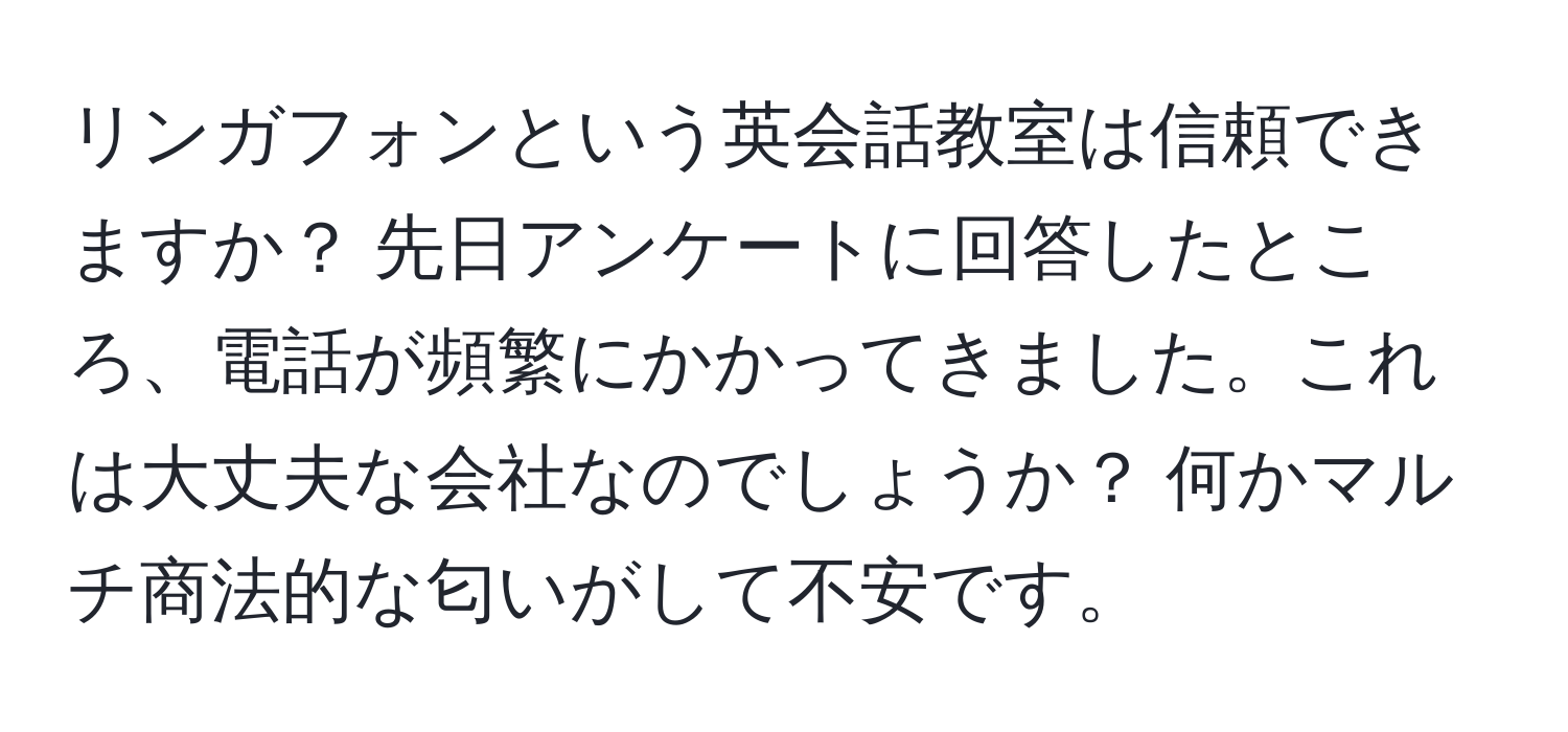 リンガフォンという英会話教室は信頼できますか？ 先日アンケートに回答したところ、電話が頻繁にかかってきました。これは大丈夫な会社なのでしょうか？ 何かマルチ商法的な匂いがして不安です。