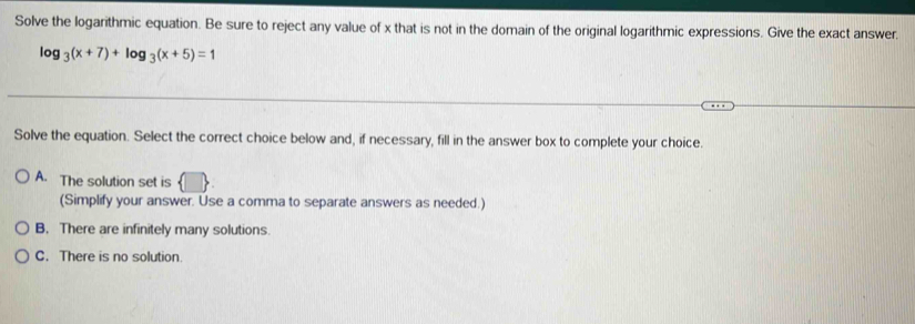 Solve the logarithmic equation. Be sure to reject any value of x that is not in the domain of the original logarithmic expressions. Give the exact answer
log _3(x+7)+log _3(x+5)=1
Solve the equation. Select the correct choice below and, if necessary, fill in the answer box to complete your choice.
A. The solution set is
(Simplify your answer. Use a comma to separate answers as needed.)
B. There are infinitely many solutions.
C. There is no solution.