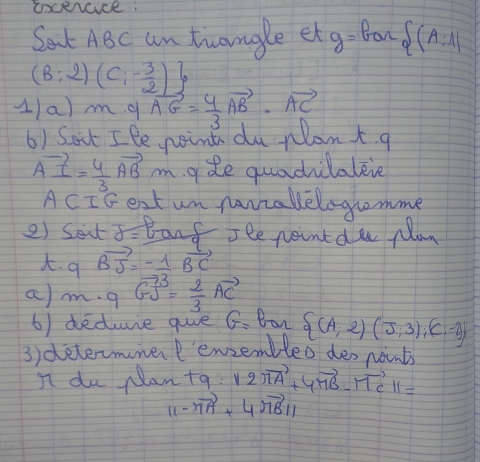 soceace: 
Ban 
Sat ABc am trongle et g=  (A:1)
(B:2)(C:- 3/2 )
1/a) m. q vector AG= 4/3 vector AB· vector AC
6) Sout Ile noint du Nlant. q
vector AI= 4/3 vector ABm ade quadilaleve 
ACIs ext un manzakelogromme 
2) Seu delta = Banf see neint du plan 
q vector BJ=- 1/3 vector BC
am. q GJ= 2/3 vector AC
6) deduie que G= Ban  (A;2)(J;3);(C;-2)
3) determmer'enzembleo des points 
I du Nan t9:12π vector A+4π vector B-π vector Cparallel =
11-vector MA+4vector MBparallel