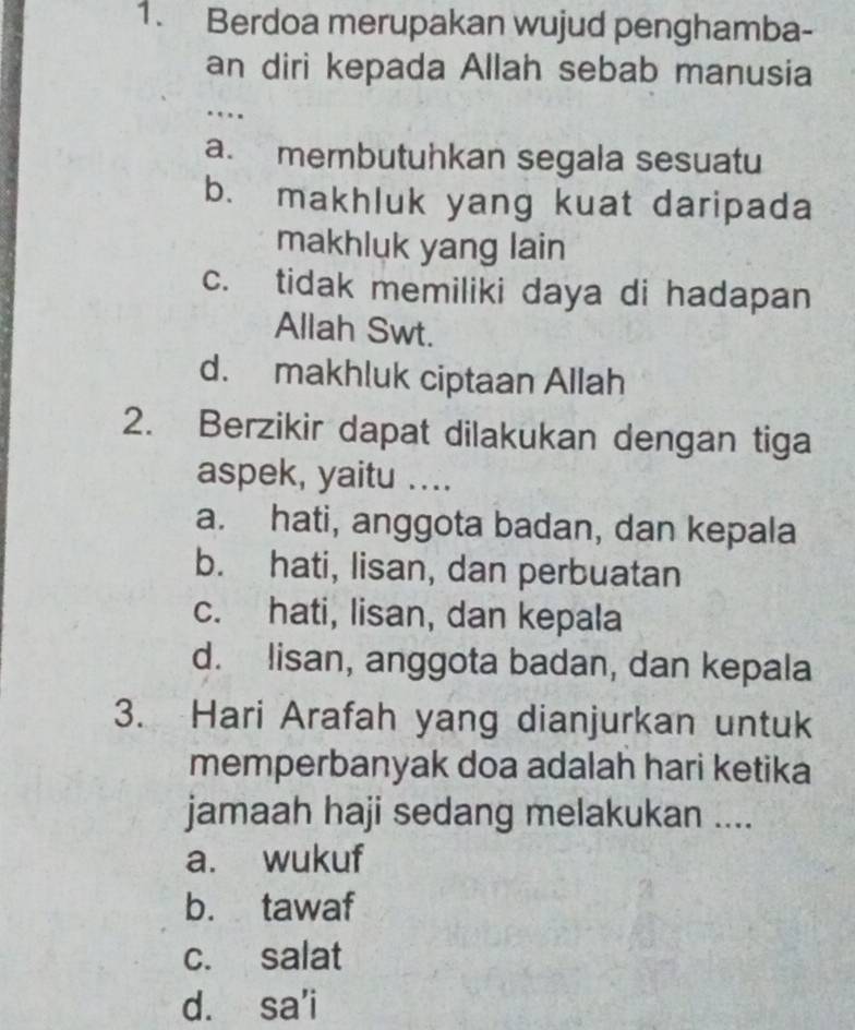 Berdoa merupakan wujud penghamba-
an diri kepada Allah sebab manusia
…
a. membutuhkan segala sesuatu
b. makhluk yang kuat daripada
makhluk yang lain
c. tidak memiliki daya di hadapan
Allah Swt.
d. makhluk ciptaan Allah
2. Berzikir dapat dilakukan dengan tiga
aspek, yaitu ....
a. hati, anggota badan, dan kepala
b. hati, lisan, dan perbuatan
c. hati, lisan, dan kepala
d. lisan, anggota badan, dan kepala
3. Hari Arafah yang dianjurkan untuk
memperbanyak doa adalah hari ketika
jamaah haji sedang melakukan ....
a. wukuf
b. tawaf
c. salat
d. sa'i