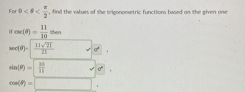 For 0 , find the values of the trigonometric functions based on the given one 
If csc (θ )= 11/10 then
sec (θ )=  11sqrt(21)/21 . sigma^4 ,
sin (θ )= 10/11 
// 
v sigma^6 ,
cos (θ )=□ ,