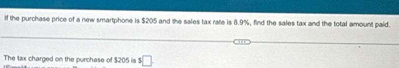 If the purchase price of a new smartphone is $205 and the sales tax rate is 8.9%, find the sales tax and the total amount paid. 
The tax charged on the purchase of $205 is $□.