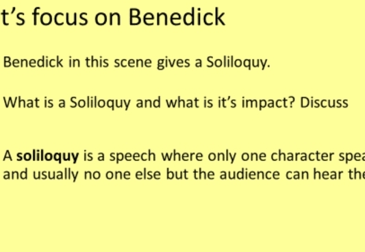 t’s focus on Benedick 
Benedick in this scene gives a Soliloquy. 
What is a Soliloquy and what is it's impact? Discuss 
A soliloquy is a speech where only one character spea 
and usually no one else but the audience can hear the