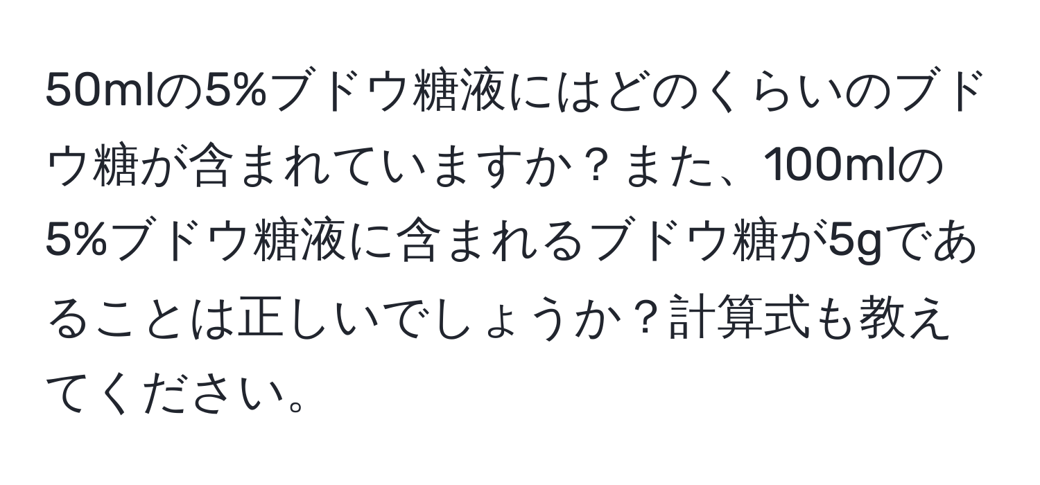 50mlの5%ブドウ糖液にはどのくらいのブドウ糖が含まれていますか？また、100mlの5%ブドウ糖液に含まれるブドウ糖が5gであることは正しいでしょうか？計算式も教えてください。